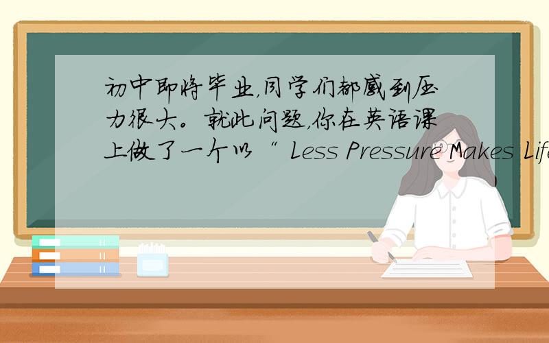 初中即将毕业，同学们都感到压力很大。就此问题，你在英语课上做了一个以“ Less Pressure Makes Life