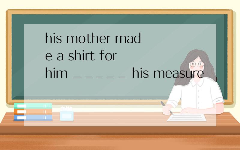 his mother made a shirt for him _____ his measure