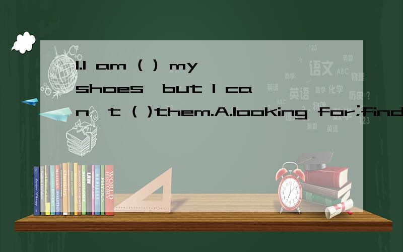 1.I am ( ) my shoes,but I can't ( )them.A.looking for;find B