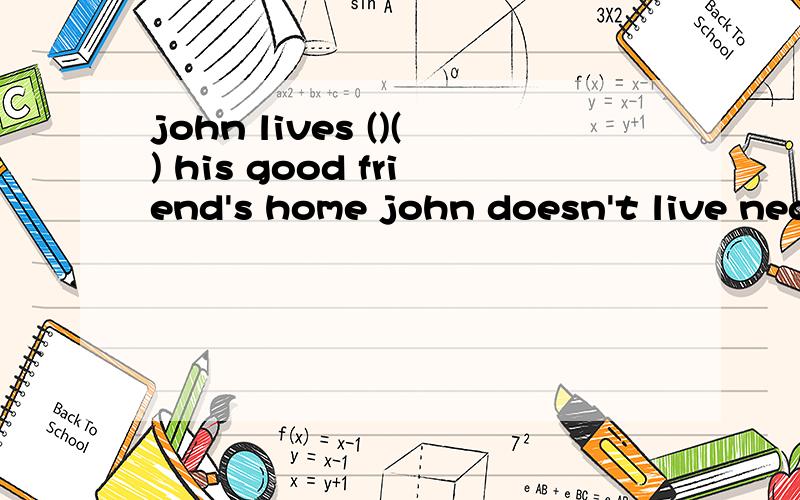 john lives ()() his good friend's home john doesn't live nea