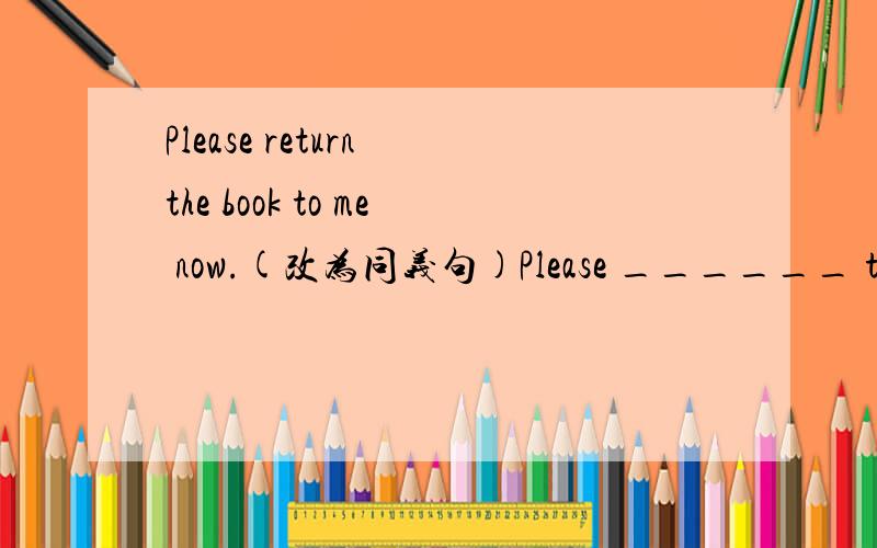 Please return the book to me now.(改为同义句)Please ______ the bo