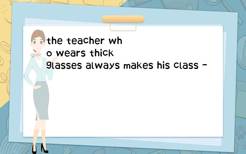 the teacher who wears thick glasses always makes his class -