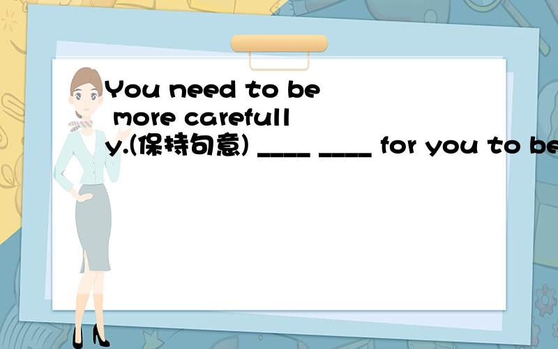 You need to be more carefully.(保持句意) ____ ____ for you to be