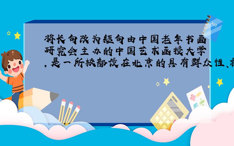 将长句改为短句由中国老年书画研究会主办的中国艺术函授大学,是一所校部设在北京的具有群众性、社会性特点的,以培养品学兼优、
