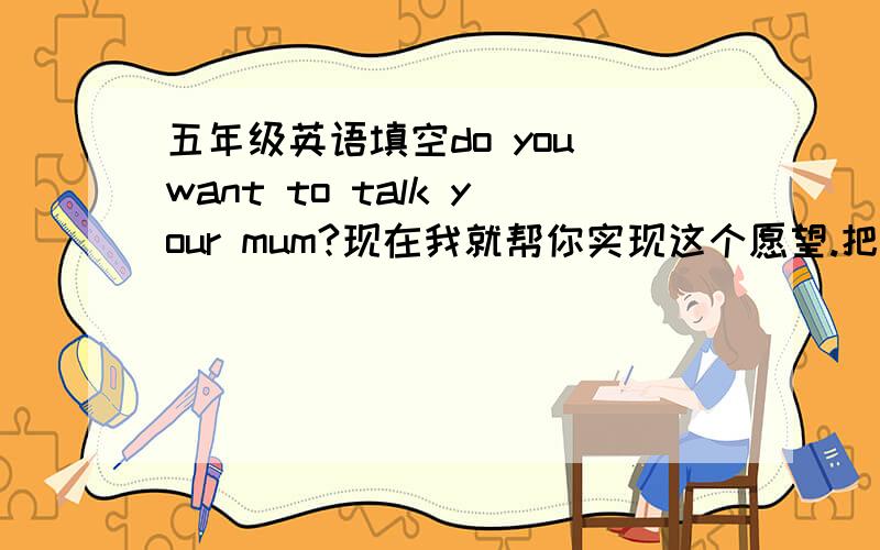 五年级英语填空do you want to talk your mum?现在我就帮你实现这个愿望.把下面的空格按你的实际