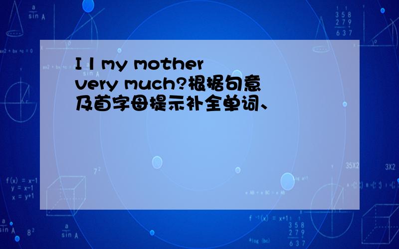 I l my mother very much?根据句意及首字母提示补全单词、