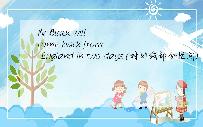 Mr Black will come back from England in two days(对划线部分提问)
