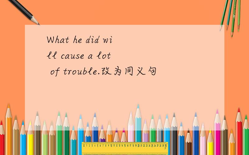 What he did will cause a lot of trouble.改为同义句
