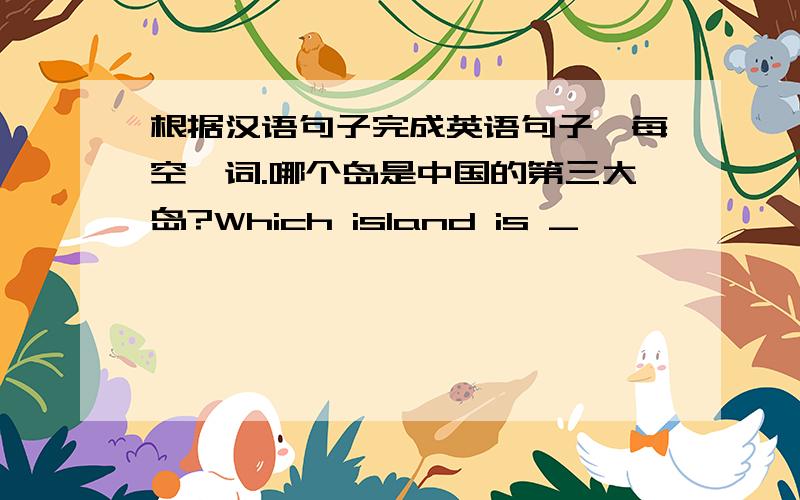 根据汉语句子完成英语句子,每空一词.哪个岛是中国的第三大岛?Which island is _
