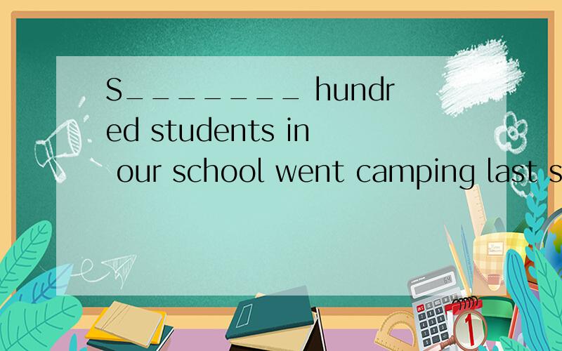 S_______ hundred students in our school went camping last su