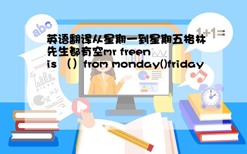 英语翻译从星期一到星期五格林先生都有空mr freen is （）from monday()friday