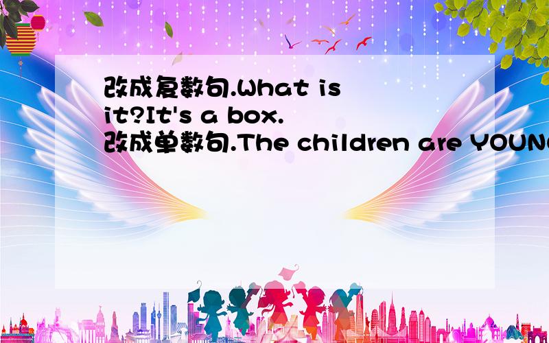 改成复数句.What is it?It's a box.改成单数句.The children are YOUNG Pio