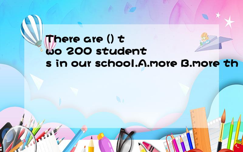 There are () two 200 students in our school.A.more B.more th