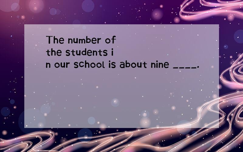 The number of the students in our school is about nine ____.