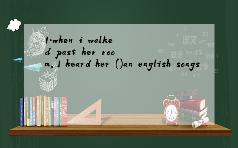1.when i walked past her room,I heard her ()an english songs