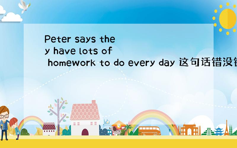 Peter says they have lots of homework to do every day 这句话错没错