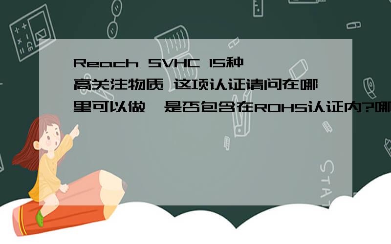 Reach SVHC 15种高关注物质 这项认证请问在哪里可以做,是否包含在ROHS认证内?哪里可以做?国内有什么机构可