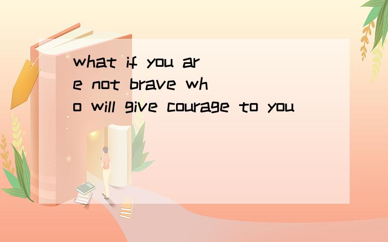 what if you are not brave who will give courage to you