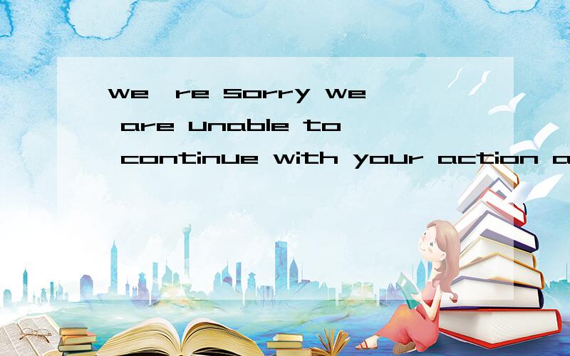 we're sorry we are unable to continue with your action at th