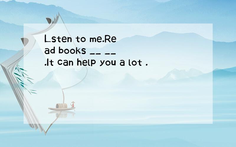 Lsten to me.Read books __ __.It can help you a lot .