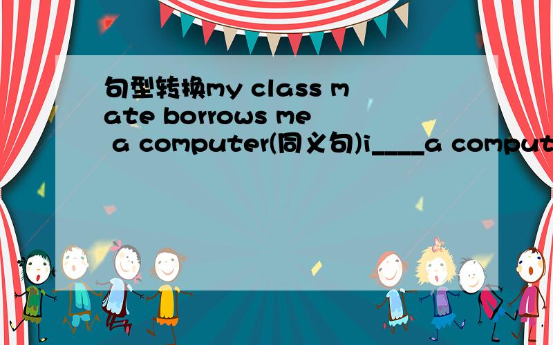句型转换my class mate borrows me a computer(同义句)i____a computer_