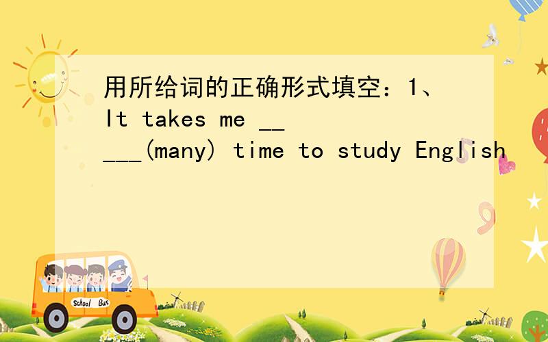 用所给词的正确形式填空：1、It takes me _____(many) time to study English