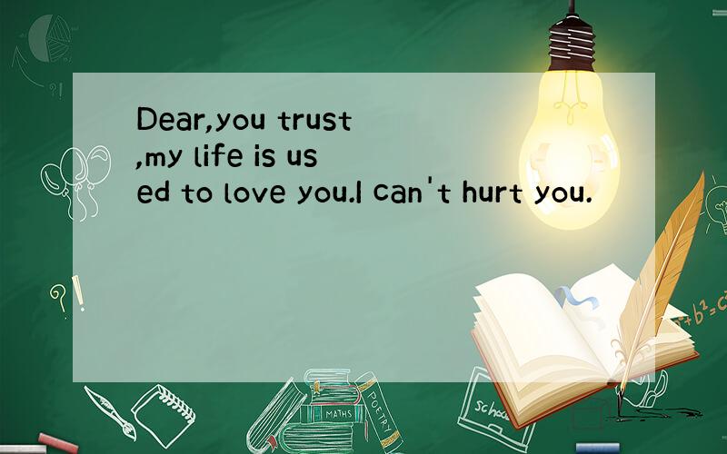 Dear,you trust,my life is used to love you.I can't hurt you.
