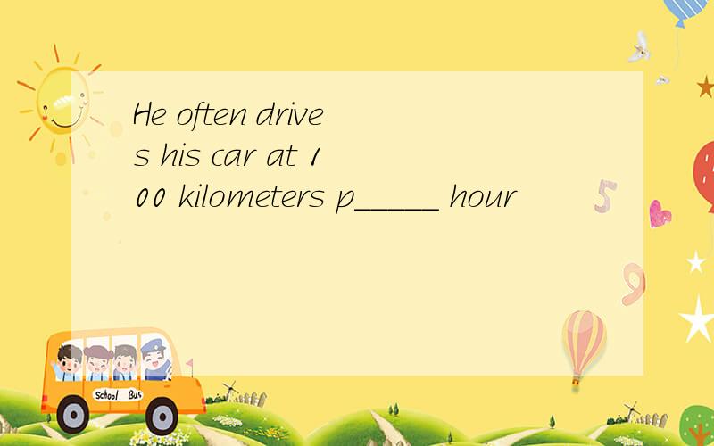 He often drives his car at 100 kilometers p_____ hour