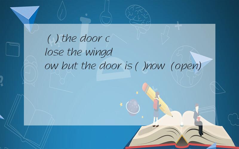 ( ) the door close the wingdow but the door is( )now (open)