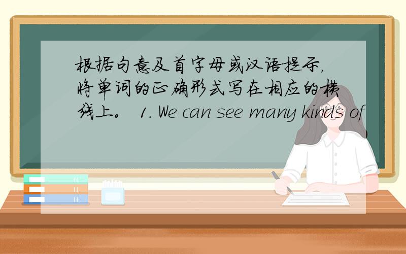 根据句意及首字母或汉语提示，将单词的正确形式写在相应的横线上。 1. We can see many kinds of