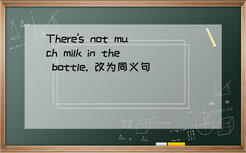 There's not much milk in the bottle. 改为同义句