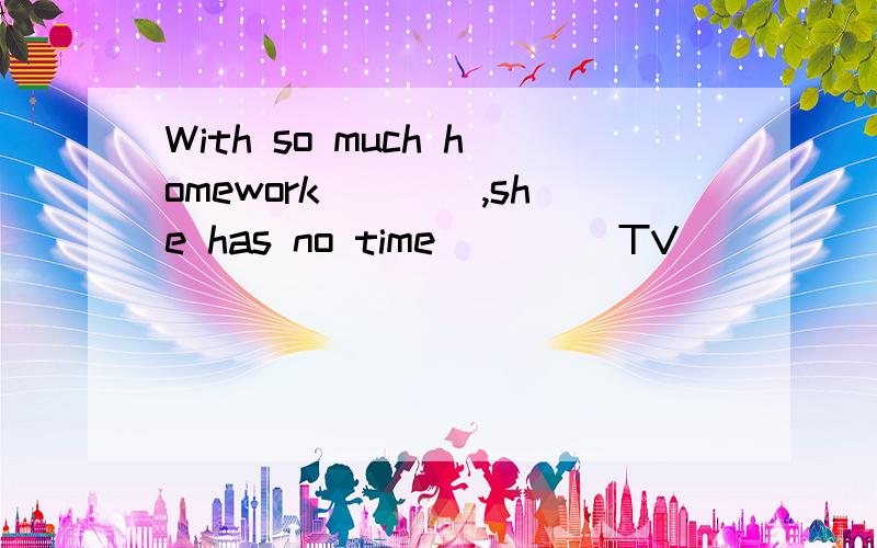 With so much homework____,she has no time ____TV
