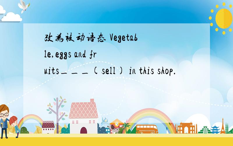 改为被动语态 Vegetable,eggs and fruits___(sell) in this shop.