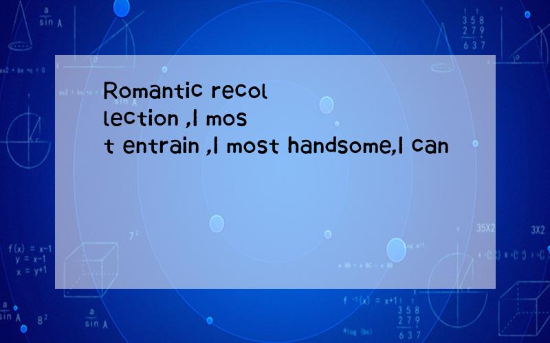 Romantic recollection ,I most entrain ,I most handsome,I can