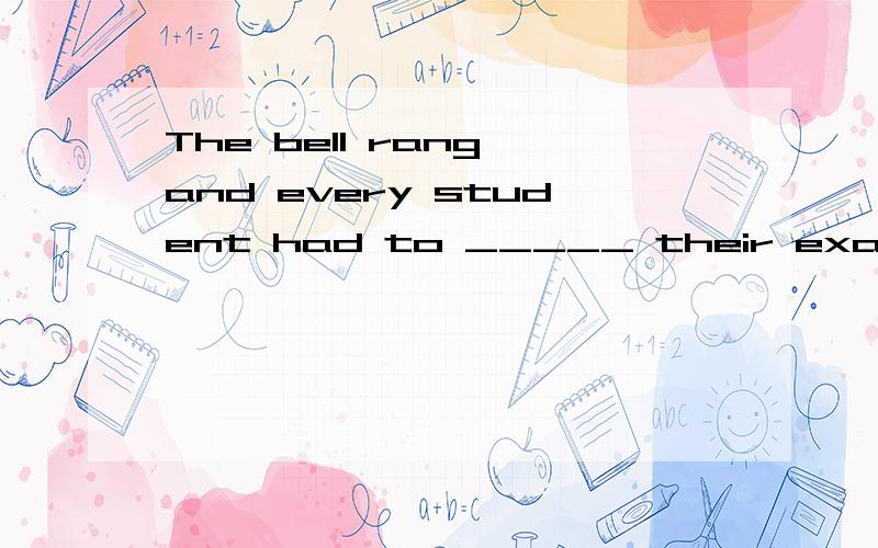 The bell rang and every student had to _____ their examinati