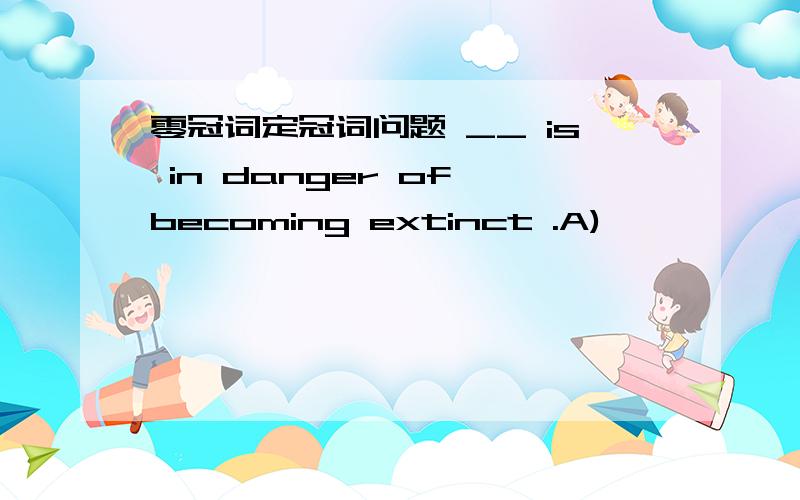 零冠词定冠词问题 __ is in danger of becoming extinct .A)
