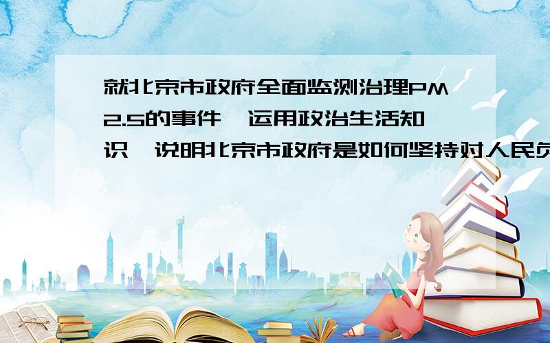 就北京市政府全面监测治理PM2.5的事件,运用政治生活知识,说明北京市政府是如何坚持对人民负责原则的