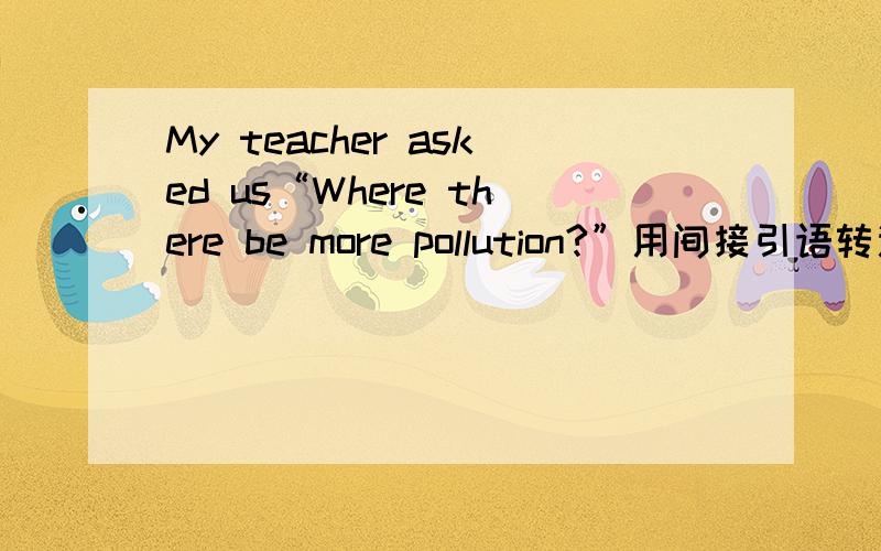 My teacher asked us“Where there be more pollution?”用间接引语转述