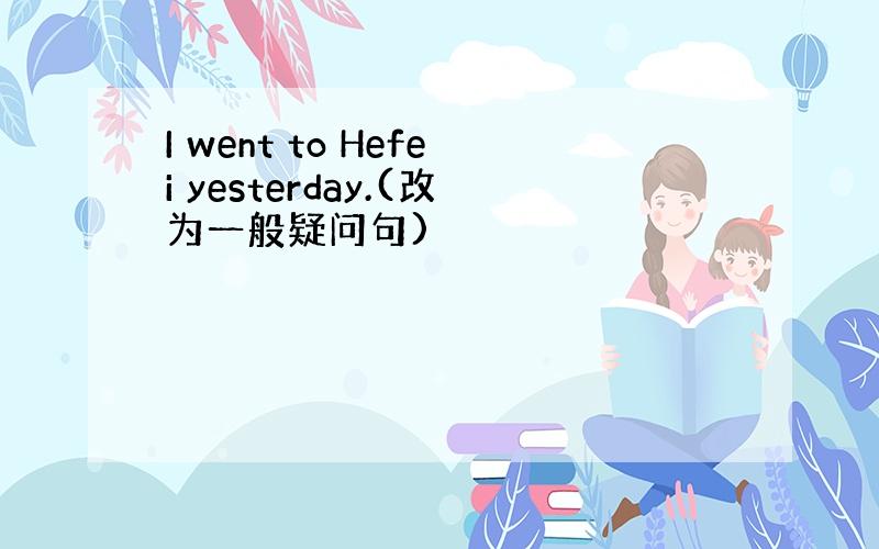 I went to Hefei yesterday.(改为一般疑问句)