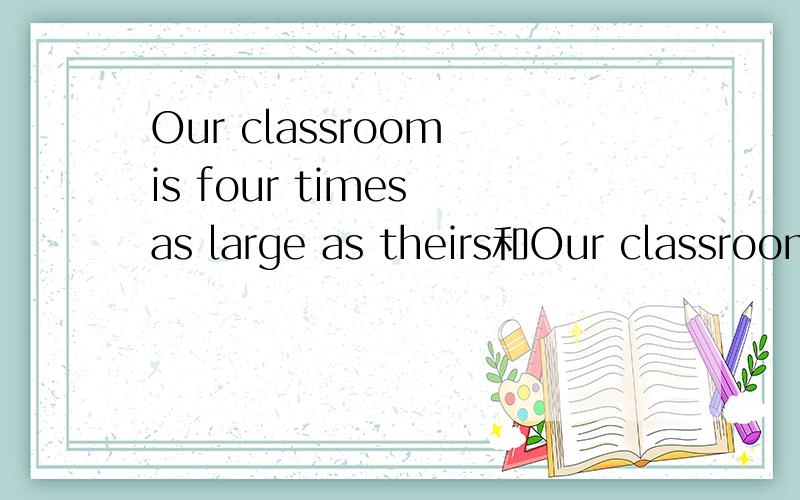 Our classroom is four times as large as theirs和Our classroom