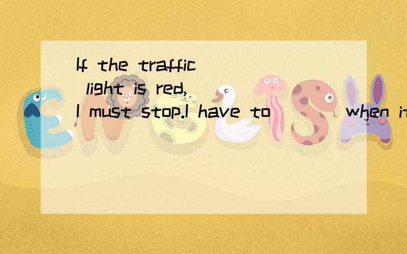 If the traffic light is red,I must stop.I have to____when it