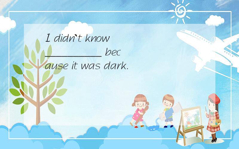 I didn`t know __________ because it was dark.