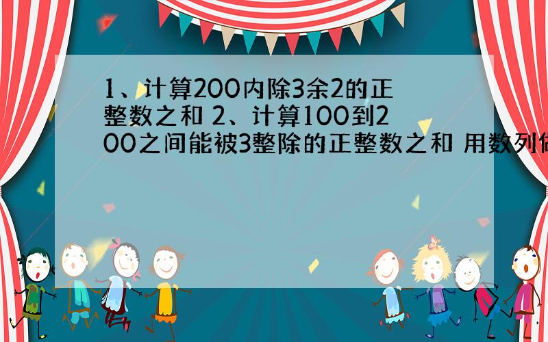 1、计算200内除3余2的正整数之和 2、计算100到200之间能被3整除的正整数之和 用数列做.