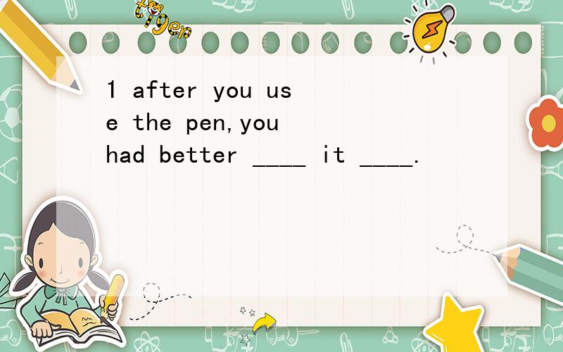 1 after you use the pen,you had better ____ it ____.