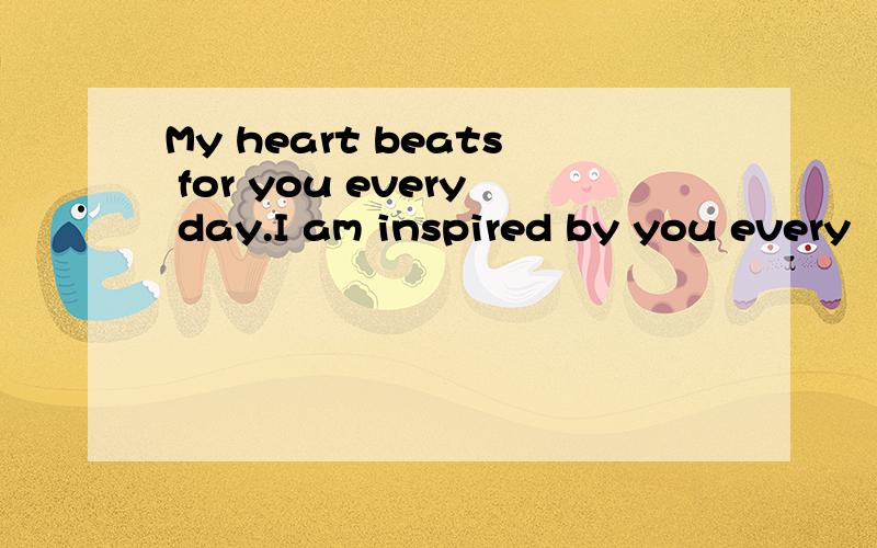 My heart beats for you every day.I am inspired by you every