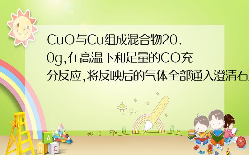 CuO与Cu组成混合物20.0g,在高温下和足量的CO充分反应,将反映后的气体全部通入澄清石灰水得到白色沉淀10g