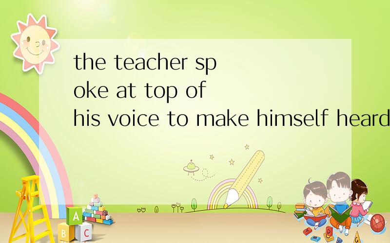 the teacher spoke at top of his voice to make himself heard.