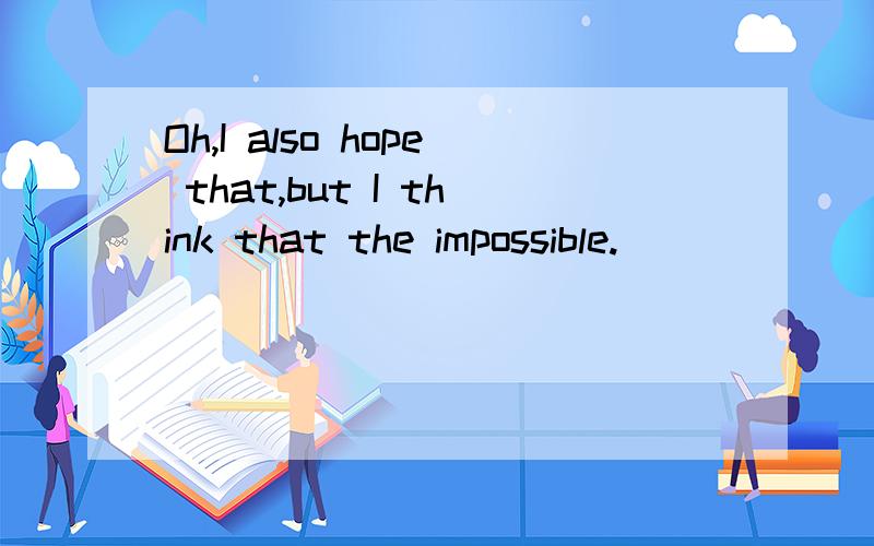 Oh,I also hope that,but I think that the impossible.