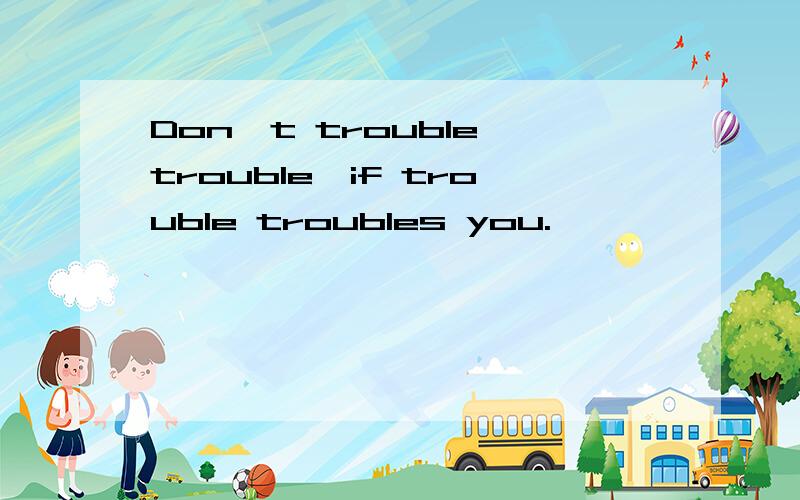 Don't trouble trouble,if trouble troubles you.