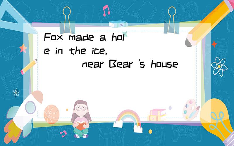 Fox made a hole in the ice, ___ near Bear 's house